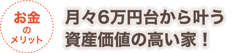 【お金のメリット】月々6万円台から叶う資産価値の高い家！